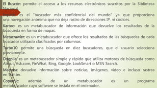 El Buscón: permite el acceso a los recursos electrónicos suscritos por la Biblioteca
Nacional.
Ixquick: es el "buscador más confidencial del mundo" ya que proporciona
una navegación anónima que no deja rastro de direcciones IP, ni cookies.
Kartoo: es un metabuscador de información que devuelve los resultados de la
búsqueda en forma de mapas.
Metacrawler: es un metabuscador que ofrece los resultados de las búsquedas de cada
buscador utilizado clasificados por columnas.
Turbo10: permite una búsqueda en diez buscadores, que el usuario selecciona
previamente.
Dogpile: es un metabuscador simple y rápido que utiliza motores de búsqueda como
About, Ask.com, FinWhat, Bing, Google, LookSmart o MSN Search.
Mamma: devuelve información sobre noticias, imágenes, video e incluso rastrea
en Twitter.
Copernic: además de un metabuscador es un programa
metabuscador cuyo software se instala en el ordenador.
 
