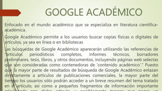 Enfocado en el mundo académico que se especializa en literatura científica-
académica.
Google Académico permite a los usuarios buscar copias físicas o digitales de
artículos, ya sea en línea o en bibliotecas
Las búsquedas de Google Académico aparecerán utilizando las referencias de
“artículos periodísticos completos, informes técnicos, borradores
preliminares, tesis, libros, y otros documentos, incluyendo páginas web selectas
que son consideradas como contenedoras de 'contenido académico'.” Puesto
que la mayor parte de resultados de búsqueda de Google Académico enlazan
directamente a artículos de publicaciones comerciales, la mayor parte del
tiempo los usuarios sólo podrán acceder a un breve resumen del tema tratado
en el artículo, así como a pequeños fragmentos de información importante
 