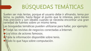 Suelen ser más lentas, porque el usuario debe ir afinando, tema por
tema, su pedido, hasta llegar al punto que le interesa, pero tienen
más precisión y son ideales cuando se necesita encontrar una gran
variedad de fuentes sobre un mismo tema.
Las búsquedas temáticas pueden utilizarse para hallar, por ejemplo:
Todas las revistas de negocios conectadas a Internet.
Los sitios de actores famosos.
Toda la información disponible sobre tenis.
Todo lo que haya sobre computación.
 
