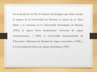 En la década de los 80, el Instituto Tecnológico que había crecido
al amparo de la Universidad de Panamá, se separa de su Alma
Mater y se convierte en la Universidad Tecnológica de Panamá
(1981); le siguen Nova Southeastern University de origen
norteamericano, ( 1982); la Universidad Interamericana de
Educación a Distancia de Panamá de origen venezolano, (1986) y
la Universidad del Istmo de origen colombiano, (1987).
 