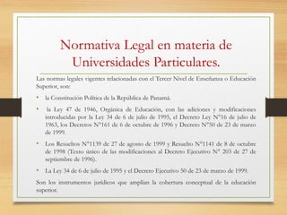 Normativa Legal en materia de
Universidades Particulares.
Las normas legales vigentes relacionadas con el Tercer Nivel de Enseñanza o Educación
Superior, son:
• la Constitución Política de la República de Panamá.
• la Ley 47 de 1946, Orgánica de Educación, con las adiciones y modificaciones
introducidas por la Ley 34 de 6 de julio de 1995, el Decreto Ley N°16 de julio de
1963, los Decretos N°161 de 6 de octubre de 1996 y Decreto N°50 de 23 de marzo
de 1999.
• Los Resueltos N°1139 de 27 de agosto de 1999 y Resuelto N°1141 de 8 de octubre
de 1998 (Texto único de las modificaciones al Decreto Ejecutivo N° 203 de 27 de
septiembre de 1996).
• La Ley 34 de 6 de julio de 1995 y el Decreto Ejecutivo 50 de 23 de marzo de 1999.
Son los instrumentos jurídicos que amplían la cobertura conceptual de la educación
superior.
 