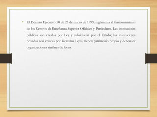 • El Decreto Ejecutivo 50 de 23 de marzo de 1999, reglamenta el funcionamiento
de los Centros de Enseñanza Superior Oficiales y Particulares. Las instituciones
públicas son creadas por Ley y subsidiadas por el Estado; las instituciones
privadas son creadas por Decretos Leyes, tienen patrimonio propio y deben ser
organizaciones sin fines de lucro.
 
