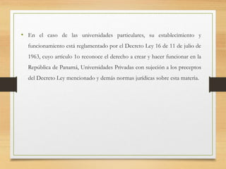 • En el caso de las universidades particulares, su establecimiento y
funcionamiento está reglamentado por el Decreto Ley 16 de 11 de julio de
1963, cuyo artículo 1o reconoce el derecho a crear y hacer funcionar en la
República de Panamá, Universidades Privadas con sujeción a los preceptos
del Decreto Ley mencionado y demás normas jurídicas sobre esta materia.
 