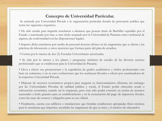 Concepto de Universidad Particular.
Se entiende por Universidad Privada a la organización particular dotada de personería jurídica que
reúne los siguientes requisitos:
• Ha sido creada para impartir enseñanza a alumnos que posean título de Bachiller expedido por el
Estado o autorizado por éste, u otro título aceptado por la Universidad de Panamá como credencial de
ingreso, de conformidad con las disposiciones legales.
• Imparte dicha enseñanza por medio de personal docente idóneo en las asignaturas que se dictan y las
prácticas de laboratorio u otros ejercicios que formen parte del plan de estudios.
• Consta por lo menos de dos (2) Escuelas Universitarias autorizadas.
• Se ciñe por lo menos a los planes y programas mínimos de estudio de las diversas carreras
profesionales que se establezcan para la Universidad de Panamá.
• Lleva a efecto sus promociones y la expedición de grados académicos y títulos profesionales con
base en exámenes, o en su caso evaluaciones que los sustituyan llevados a efecto por examinadores de
la respectiva Universidad Privada.
• Dispone de recursos económicos propios para asegurar su funcionamiento eficiente; sin embargo
por las Universidades Privadas de utilidad pública y social, el Estado podrá ofrecerles ayuda o
subvención económica cuando así lo requieran, pero ésta sólo podrá consistir en cesión de terrenos
nacionales a título gratuito para su establecimiento y en la exoneración del pago de impuestos fiscales,
como las tasas de correos y telégrafos para su uso oficial.
• Finalmente, cuenta con edificios e instalaciones que brindan condiciones apropiadas físico-técnicas
para la enseñanza que imparten, atendidas las asignaturas de que se trata y el número de educandos.
 