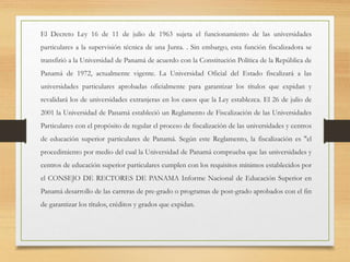 El Decreto Ley 16 de 11 de julio de 1963 sujeta el funcionamiento de las universidades
particulares a la supervisión técnica de una Junta. . Sin embargo, esta función fiscalizadora se
transfirió a la Universidad de Panamá de acuerdo con la Constitución Política de la República de
Panamá de 1972, actualmente vigente. La Universidad Oficial del Estado fiscalizará a las
universidades particulares aprobadas oficialmente para garantizar los títulos que expidan y
revalidará los de universidades extranjeras en los casos que la Ley establezca. El 26 de julio de
2001 la Universidad de Panamá estableció un Reglamento de Fiscalización de las Universidades
Particulares con el propósito de regular el proceso de fiscalización de las universidades y centros
de educación superior particulares de Panamá. Según este Reglamento, la fiscalización es "el
procedimiento por medio del cual la Universidad de Panamá comprueba que las universidades y
centros de educación superior particulares cumplen con los requisitos mínimos establecidos por
el CONSEJO DE RECTORES DE PANAMA Informe Nacional de Educación Superior en
Panamá desarrollo de las carreras de pre-grado o programas de post-grado aprobados con el fin
de garantizar los títulos, créditos y grados que expidan.
 
