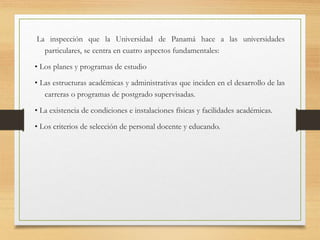 La inspección que la Universidad de Panamá hace a las universidades
particulares, se centra en cuatro aspectos fundamentales:
• Los planes y programas de estudio
• Las estructuras académicas y administrativas que inciden en el desarrollo de las
carreras o programas de postgrado supervisadas.
• La existencia de condiciones e instalaciones físicas y facilidades académicas.
• Los criterios de selección de personal docente y educando.
 
