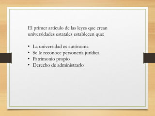 El primer artículo de las leyes que crean
universidades estatales establecen que:
• La universidad es autónoma
• Se le reconoce personería jurídica
• Patrimonio propio
• Derecho de administrarlo
 