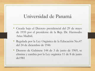 Universidad de Panamá
• Creada bajo el Decreto presidencial del 29 de mayo
de 1935 por el presidente de la Rep. Dr. Harmodio
Arias Madrid.
• Regulada por la Ley Orgánica de la Educación No.47
del 24 de diciembre de 1946
• Decreto de Gabinete 144 de 3 de junio de 1969, se
elimina y cambia por la Ley orgánica 11 de 8 de junio
de1981
 