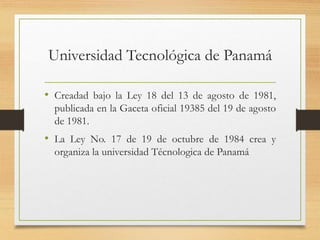 Universidad Tecnológica de Panamá
• Creadad bajo la Ley 18 del 13 de agosto de 1981,
publicada en la Gaceta oficial 19385 del 19 de agosto
de 1981.
• La Ley No. 17 de 19 de octubre de 1984 crea y
organiza la universidad Técnologica de Panamá
 