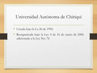 Universidad Autónoma de Chiriquí
• Creada bajo la Le 26 de 1994.
• Reorganizada bajo la Ley 4 de 16 de enero de 2006
adicionada a la Ley No. 76
 