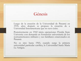Génesis
Luego de la creación de la Universidad de Panamá en
1935, años después se propuso la creación de a
Universidad Interamericana que no tuvo éxito.
Posteriormente en 1942 inicia operaciones Florida State
University con demanda en formación universitaria de los
norteamericanos militares y sus familiares estacionados en
Panamá.
No es sino hasta 1965, cuando surge la primera
universidad particular católica, la Universidad Santa María
La Antigua.
 
