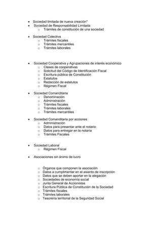  Sociedad limitada de nueva creación*
 Sociedad de Responsabilidad Limitada
o Trámites de constitución de una sociedad
 Sociedad Colectiva
o Trámites fiscales
o Trámites mercantiles
o Trámites laborales
 Sociedad Cooperativa y Agrupaciones de interés económico
o Clases de cooperativas
o Solicitud del Código de Identificación Fiscal
o Escritura pública de Constitución
o Estatutos
o Redacción de estatutos
o Régimen Fiscal
 Sociedad Comanditaria
o Denominación
o Administración
o Trámites fiscales
o Trámites laborales
o Trámites mercantiles
 Sociedad Comanditaria por acciones
o Administración
o Datos para presentar ante el notario
o Datos para entregar en la notaría
o Trámites Fiscales
 Sociedad Laboral
o Régimen Fiscal
 Asociaciones sin ánimo de lucro
o Órganos que componen la asociación
o Datos a cumplimentar en el asiento de inscripción
o Datos que se deben aportar en la alegación
o Sociedades de economía social
o Junta General de Accionistas
o Escritura Pública de Constitución de la Sociedad
o Trámites fiscales
o Trámites laborales
o Tesorería territorial de la Seguridad Social
 