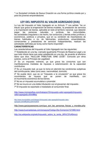 * La Sociedad Limitada de Nueva Creación es una forma jurídica creada por y
para los jóvenes emprendedores
LEY DEL IMPUESTO AL VALOR AGREGADO (IVA)
La Ley del Impuesto al Valor Agregado en su Artículo 1º nos señala: "es un
tributo que grava la enajenación de bienes muebles, la prestación de servicios
y la importación de bienes, aplicable en todo el territorio nacional, que deberán
pagar las personas naturales o jurídicas, las comunidades,
las sociedades irregulares o de hecho, los consorcios y demás entes jurídicos y
económicos, públicos o privados, que en su condición de importadores de
bienes habituales o no, de fabricantes, productores, ensambladores,
comerciantes y prestadores de servicios independientes, realizan las
actividades definidas por la ley como hecho imponible".
CARACTERÍSTICAS
Las características del Impuesto al Valor Agregado son las siguientes:
1º Establecido en una ley. Llamado igualmente Principio de Reserva Legal y es
que todo tributo tiene que estar establecido en una ley, de acuerdo al aforismo
latino que dice: "NULLUM TRIBUTUM, SINE LEGE". Conocido por otros
autores, como el Principio de Legalidad.
2º Es un impuesto indirecto, ya que grava los consumos que son
manifestaciones mediatas de riquezas o exteriorización de la capacidad
contributiva.
3º Es un impuesto real, ya que no toma en atención las condiciones subjetivas
del contribuyente, tales como sexo, nacionalidad, domicilio.
4º Se puede decir, que es un "impuesto a la circulación" ya que grava los
movimientos de riqueza que se ponen de manifiesto, con
el movimiento económico de los bienes.
5º No es un impuesto acumulativo o piramidal.
6º No se incurre en una doble tributación con el gravamen del impuesto.
7º El impuesto es soportado o trasladado al consumidor final.
http://www.monografias.com/trabajos15/impuesto-valor-agregado/impuesto-
valor-agregado.shtml#ley
http://www.monografias.com/trabajos15/impuesto-valor-agregado/impuesto-valor-
agregado.shtml#ley#ixzz2KlYAxWOl
http://www.garzayasesores.com/que_son_las_personas_fisicas_y_morales.php
http://www.buenastareas.com/ensayos/Codigo-De-Comercio/121966.html
http://es.wikipedia.org/wiki/Impuesto_sobre_la_renta_(M%C3%A9xico)
 