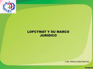 LOPCYMAT Y SU MARCO
JURIDICO
Lcda. María Isabel Barrios
 