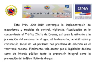 Este PNA 2015-2019 contempla la implementación de
mecanismos y medidas de control, vigilancia, fiscalización en lo
concerniente al Tráfico Ilícito de Drogas, así como lo atinente a la
prevención del consumo de drogas, el tratamiento, rehabilitación y
reinserción social de las personas con problema de adicción en el
territorio nacional. Finalmente, vale acotar que el legislador declara
como de interés público tanto la prevención integral como la
prevención del tráfico ilícito de drogas.
 