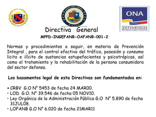 Directiva General
MPPD-INGEFANB-OAFANB-001-20
14.
Normas y procedimientos a seguir, en materia de Prevención
Integral , para el control efectivo del tráfico, posesión y consumo
licito e ilícito de sustancias estupefacientes y psicotrópicas, así
como el tratamiento y la rehabilitación de la persona consumidora
del sector defensa.
Los basamentos legal de esta Directivas son fundamentados en:
• CRBV G.O N° 5453 de fecha 24 MAR00.
• LOD G.O. N° 39.546 de fecha 05 NOV10.
• Ley Orgánica de la Administración Pública G.O N° 5.890 de fecha
31JUL08.
• LOFANB G.O N° 6.020 de fecha 21MAR11
 