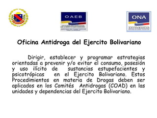 Dirigir, establecer y programar estrategias
orientadas a prevenir y/o evitar el consumo, posesión
y uso ilícito de sustancias estupefacientes y
psicotrópicas en el Ejercito Bolivariano. Estos
Procedimientos en materia de Drogas deben ser
aplicados en los Comités Antidrogas (COAD) en las
unidades y dependencias del Ejercito Bolivariano.
Oficina Antidroga del Ejercito Bolivariano
 