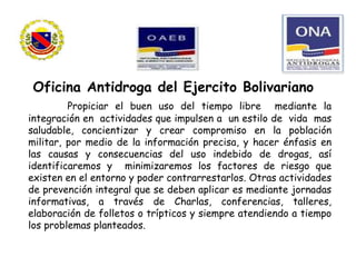 Propiciar el buen uso del tiempo libre mediante la
integración en actividades que impulsen a un estilo de vida mas
saludable, concientizar y crear compromiso en la población
militar, por medio de la información precisa, y hacer énfasis en
las causas y consecuencias del uso indebido de drogas, así
identificaremos y minimizaremos los factores de riesgo que
existen en el entorno y poder contrarrestarlos. Otras actividades
de prevención integral que se deben aplicar es mediante jornadas
informativas, a través de Charlas, conferencias, talleres,
elaboración de folletos o trípticos y siempre atendiendo a tiempo
los problemas planteados.
Oficina Antidroga del Ejercito Bolivariano
 