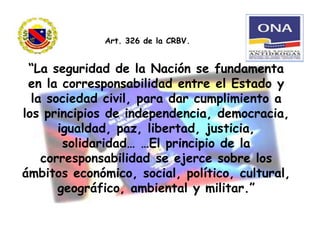 “La seguridad de la Nación se fundamenta
en la corresponsabilidad entre el Estado y
la sociedad civil, para dar cumplimiento a
los principios de independencia, democracia,
igualdad, paz, libertad, justicia,
solidaridad… …El principio de la
corresponsabilidad se ejerce sobre los
ámbitos económico, social, político, cultural,
geográfico, ambiental y militar.”
Art. 326 de la CRBV.
 