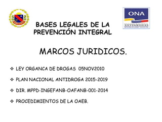 BASES LEGALES DE LA
PREVENCIÓN INTEGRAL
MARCOS JURIDICOS.
 LEY ORGANCA DE DROGAS 05NOV2010
 PLAN NACIONAL ANTIDROGA 2015-2019
 DIR. MPPD-INGEFANB-OAFANB-001-2014
 PROCEDIMIENTOS DE LA OAEB.
 