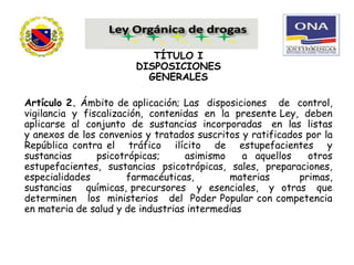 TÍTULO I
DISPOSICIONES
GENERALES
Artículo 2. Ámbito de aplicación; Las disposiciones de control,
vigilancia y fiscalización, contenidas en la presente Ley, deben
aplicarse al conjunto de sustancias incorporadas en las listas
y anexos de los convenios y tratados suscritos y ratificados por la
República contra el tráfico ilícito de estupefacientes y
sustancias psicotrópicas; asimismo a aquellos otros
estupefacientes, sustancias psicotrópicas, sales, preparaciones,
especialidades farmacéuticas, materias primas,
sustancias químicas, precursores y esenciales, y otras que
determinen los ministerios del Poder Popular con competencia
en materia de salud y de industrias intermedias
 