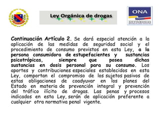 Continuación Artículo 2. Se dará especial atención a la
aplicación de las medidas de seguridad social y el
procedimiento de consumo previstos en esta Ley, a la
persona consumidora de estupefacientes y sustancias
psicotrópicas, siempre que posea dichas
sustancias en dosis personal para su consumo. Los
aportes y contribuciones especiales establecidos en esta
Ley, comportan el compromiso de los sujetos pasivos de
estas obligaciones de coadyuvar en los planes del
Estado en materia de prevención integral y prevención
del tráfico ilícito de drogas. Las penas y procesos
indicados en esta Ley, serán de aplicación preferente a
cualquier otra normativa penal vigente.
 