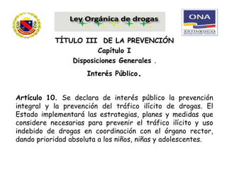 TÍTULO III DE LA PREVENCIÓN
Capítulo I
Disposiciones Generales .
Interés Público.
Artículo 10. Se declara de interés público la prevención
integral y la prevención del tráfico ilícito de drogas. El
Estado implementará las estrategias, planes y medidas que
considere necesarias para prevenir el tráfico ilícito y uso
indebido de drogas en coordinación con el órgano rector,
dando prioridad absoluta a los niños, niñas y adolescentes.
 