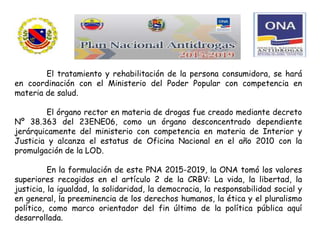 El tratamiento y rehabilitación de la persona consumidora, se hará
en coordinación con el Ministerio del Poder Popular con competencia en
materia de salud.
El órgano rector en materia de drogas fue creado mediante decreto
Nº 38.363 del 23ENE06, como un órgano desconcentrado dependiente
jerárquicamente del ministerio con competencia en materia de Interior y
Justicia y alcanza el estatus de Oficina Nacional en el año 2010 con la
promulgación de la LOD.
En la formulación de este PNA 2015-2019, la ONA tomó los valores
superiores recogidos en el artículo 2 de la CRBV: La vida, la libertad, la
justicia, la igualdad, la solidaridad, la democracia, la responsabilidad social y
en general, la preeminencia de los derechos humanos, la ética y el pluralismo
político, como marco orientador del fin último de la política pública aquí
desarrollada.
 