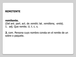 REMITENTE
remitente.
(Del ant. part. act. de remitir; lat. remittens, -entis).
1. adj. Que remite. U. t. c. s.
2. com. Persona cuyo nombre consta en el remite de un
sobre o paquete.

 