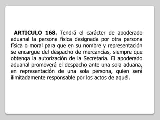 ARTICULO 168. Tendrá el carácter de apoderado
aduanal la persona física designada por otra persona
física o moral para que en su nombre y representación
se encargue del despacho de mercancías, siempre que
obtenga la autorización de la Secretaría. El apoderado
aduanal promoverá el despacho ante una sola aduana,
en representación de una sola persona, quien será
ilimitadamente responsable por los actos de aquél.

 