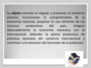 Su objeto consiste en regular y promover el comercio
exterior, incrementar la competitividad de la
economía nacional, propiciar el uso eficiente de los
recursos
productivos
del
país,
integrar
adecuadamente la economía mexicana con la
internacional, defender la planta productiva de
prácticas desleales del comercio internacional y
contribuir a la elevación del bienestar de la población.

 
