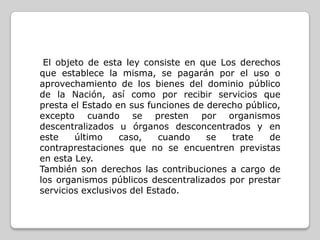 El objeto de esta ley consiste en que Los derechos
que establece la misma, se pagarán por el uso o
aprovechamiento de los bienes del dominio público
de la Nación, así como por recibir servicios que
presta el Estado en sus funciones de derecho público,
excepto cuando se presten por organismos
descentralizados u órganos desconcentrados y en
este
último
caso,
cuando
se
trate
de
contraprestaciones que no se encuentren previstas
en esta Ley.
También son derechos las contribuciones a cargo de
los organismos públicos descentralizados por prestar
servicios exclusivos del Estado.

 