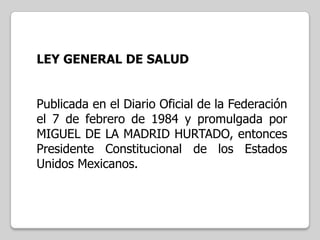 LEY GENERAL DE SALUD
Publicada en el Diario Oficial de la Federación
el 7 de febrero de 1984 y promulgada por
MIGUEL DE LA MADRID HURTADO, entonces
Presidente Constitucional de los Estados
Unidos Mexicanos.

 