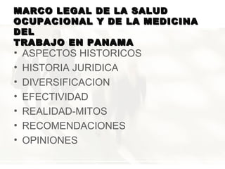 MARCO LEGAL DE LA SALUD
OCUPACIONAL Y DE LA MEDICINA
DEL
TRABAJO EN PANAMA

•
•
•
•
•
•
•

ASPECTOS HISTORICOS
HISTORIA JURIDICA
DIVERSIFICACION
EFECTIVIDAD
REALIDAD-MITOS
RECOMENDACIONES
OPINIONES

 