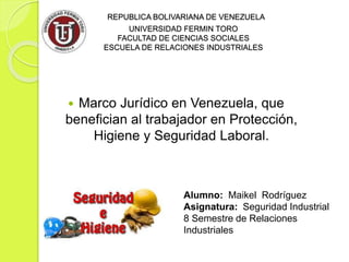 REPUBLICA BOLIVARIANA DE VENEZUELA
UNIVERSIDAD FERMIN TORO
FACULTAD DE CIENCIAS SOCIALES
ESCUELA DE RELACIONES INDUSTRIALES
 Marco Jurídico en Venezuela, que
benefician al trabajador en Protección,
Higiene y Seguridad Laboral.
Alumno: Maikel Rodríguez
Asignatura: Seguridad Industrial
8 Semestre de Relaciones
Industriales
 