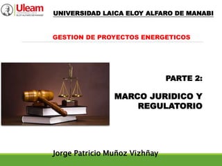 PARTE 2:
MARCO JURIDICO Y
REGULATORIO
Jorge Patricio Muñoz Vizhñay
GESTION DE PROYECTOS ENERGETICOS
UNIVERSIDAD LAICA ELOY ALFARO DE MANABI
 