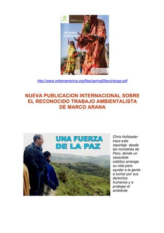 http://www.oxfamamerica.org/files/spring09exchange.pdf



NUEVA PUBLICACION INTERNACIONAL SOBRE
 EL RECONOCIDO TRABAJO AMBIENTALISTA
           DE MARCO ARANA




                                                Chris Hufstader
                                                hace este
                                                reportaje desde
                                                las montañas de
                                                Perú, donde un
                                                sacerdote
                                                católico arriesga
                                                su vida para
                                                ayudar a la gente
                                                a luchar por sus
                                                derechos
                                                humanos y a
                                                proteger el
                                                ambiente
 