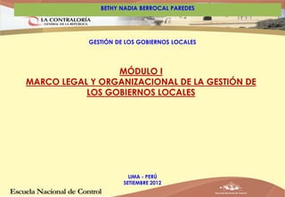 BETHY NADIA BERROCAL PAREDES 
GESTIÓN DE LOS GOBIERNOS LOCALES 
MÓDULO I 
MARCO LEGAL Y ORGANIZACIONAL DE LA GESTIÓN DE 
LOS GOBIERNOS LOCALES 
LIMA - PERÚ 
SETIEMBRE 2012 
 