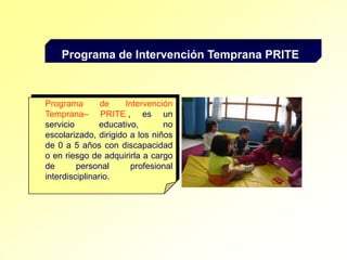 Programa de Intervención Temprana PRITEPrograma de Intervención Temprana– PRITE,, es un servicio educativo, no escolarizado, dirigido a los niños de 0 a 5 años con discapacidad o en riesgo de adquirirla a cargo de personal profesional interdisciplinario. 