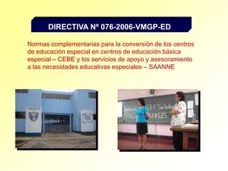 DIRECTIVA Nº 076-2006-VMGP-EDNormas complementarias para la conversión de los centros de educación especial en centros de educación básica especial – CEBE y los servicios de apoyo y asesoramiento a las necesidades educativas especiales – SAANNE