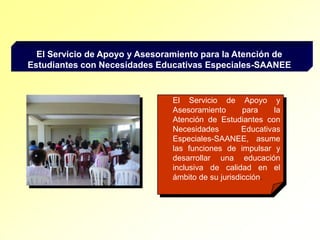 El Servicio de Apoyo y Asesoramiento para la Atención de Estudiantes con Necesidades Educativas Especiales-SAANEEEl Servicio de Apoyo y Asesoramiento para la Atención de Estudiantes con Necesidades Educativas Especiales-SAANEE, asume las funciones de impulsar y desarrollar una educación inclusiva de calidad en el ámbito de su jurisdicción.