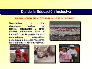 Día de la Educación InclusivaRESOLUCIÓN MINISTERIAL Nº 0523-2005-EDSensibilizar a los directores, padres de familia, estudiantes y otros actores educativos para la inclusión de la personas con necesidades educativas especiales a las aulas regulares de las instituciones educativas.