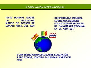 LEGISLACIÓN INTERNACIONALFORO MUNDIAL SOBRE LA EDUCACIÓNMARCO DE ACCIÓN DE DAKAR: ABRIL DEL 2000 CONFERENCIA  MUNDIAL  SOBRE NECESIDADES  EDUCATIVAS ESPECIALES DE  SALAMANCA (ESPAÑA)  EN  EL  AÑO 1994.CONFERENCIA MUNDIAL SOBRE EDUCACIÓN PARA TODOS, JOMTIEN, TAILANDIA: MARZO DE 1990.
