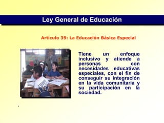 Ley General de EducaciónArtículo 39: La Educación Básica EspecialTiene un enfoque inclusivo y atiende a personas con necesidades educativas especiales, con el fin de conseguir su integración en la vida comunitaria y su participación en la sociedad..