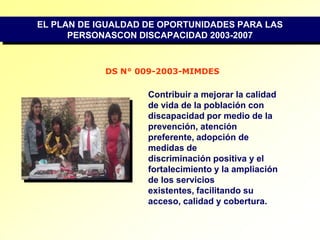 EL PLAN DE IGUALDAD DE OPORTUNIDADES PARA LAS PERSONASCON DISCAPACIDAD 2003-2007DS N° 009-2003-MIMDESContribuir a mejorar la calidad de vida de la población con discapacidad por medio de la prevención, atención preferente, adopción de medidas dediscriminación positiva y el fortalecimiento y la ampliación de los servicios existentes, facilitando su acceso, calidad y cobertura.