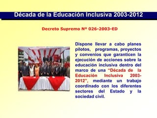 Década de la Educación Inclusiva 2003-2012Decreto Supremo Nº 026-2003-EDDispone llevar a cabo planes   pilotos,   programas, proyectos y convenios que garanticen la ejecución de acciones sobre la educación inclusiva dentro del marco de una “Década de  la  Educación  Inclusiva  2003-2012”,  mediante  un  trabajo coordinado con los diferentes sectores del Estado y la sociedad civil.