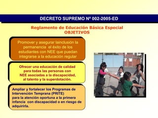 DECRETO SUPREMO Nº 002-2005-EDReglamento de Educación Básica EspecialOBJETIVOSPromover y asegurar lainclusión la permanencia  el éxito de los estudiantes con NEE que puedan integrarse a la educación regularOfrecer una educación de calidad para todas las personas con NEE asociadas a la discapacidad,al talento y la superdotación.Ampliar y fortalecer los Programas de Intervención Temprana (PRITE) para la atención oportuna a la primera infancia  con discapacidad o en riesgo de adquirirla.