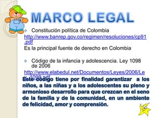    Constitución política de Colombia
http://www.banrep.gov.co/regimen/resoluciones/cp91
.pdf
Es la principal fuente de derecho en Colombia

   Código de la infancia y adolescencia. Ley 1098
    de 2006
http://www.elabedul.net/Documentos/Leyes/2006/Le
y_1098.pdf
 
