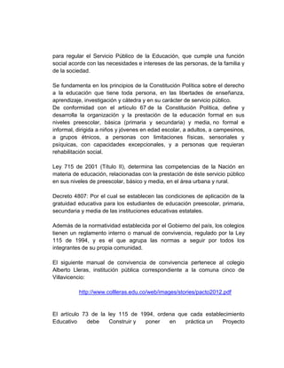 para regular el Servicio Público de la Educación, que cumple una función
social acorde con las necesidades e intereses de las personas, de la familia y
de la sociedad.

Se fundamenta en los principios de la Constitución Política sobre el derecho
a la educación que tiene toda persona, en las libertades de enseñanza,
aprendizaje, investigación y cátedra y en su carácter de servicio público.
De conformidad con el artículo 67 de la Constitución Política, define y
desarrolla la organización y la prestación de la educación formal en sus
niveles preescolar, básica (primaria y secundaria) y media, no formal e
informal, dirigida a niños y jóvenes en edad escolar, a adultos, a campesinos,
a grupos étnicos, a personas con limitaciones físicas, sensoriales y
psíquicas, con capacidades excepcionales, y a personas que requieran
rehabilitación social.

Ley 715 de 2001 (Título II), determina las competencias de la Nación en
materia de educación, relacionadas con la prestación de éste servicio público
en sus niveles de preescolar, básico y media, en el área urbana y rural.

Decreto 4807: Por el cual se establecen las condiciones de aplicación de la
gratuidad educativa para los estudiantes de educación preescolar, primaria,
secundaria y media de las instituciones educativas estatales.

Además de la normatividad establecida por el Gobierno del país, los colegios
tienen un reglamento interno o manual de convivencia, regulado por la Ley
115 de 1994, y es el que agrupa las normas a seguir por todos los
integrantes de su propia comunidad.

El siguiente manual de convivencia de convivencia pertenece al colegio
Alberto Lleras, institución pública correspondiente a la comuna cinco de
Villavicencio:

          http://www.collleras.edu.co/web/images/stories/pacto2012.pdf


El artículo 73 de la ley 115 de 1994, ordena que cada establecimiento
Educativo    debe    Construir y  poner   en   práctica un   Proyecto
 