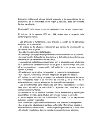 Educativo Institucional, el cual deberá responder a las necesidades de los
educandos, de la comunidad, de la región y del país, debe ser concreto,
factible y evaluable.

El artículo 77 de la misma norma, da cierta autonomía para su construcción.

El artículo 14 de decreto 1860 de 1994, señala que el proyecto debe
contener por lo menos:

- Los principios y fundamentos que ordenan la acción de la comunidad
educativa en la comunidad.
- El análisis de la situación institucional que permita la identificación de
problemas y sus orígenes.
- Los objetivos generales del proyecto.
- La estrategia pedagógica que guía las labores formación de los educandos.
- La organización de los planes de estudio y la definición de los criterios para
la evaluación del rendimiento del educando.
- Las acciones pedagógicas relacionadas con la educación para el ejercicio
de la democracia, para la educación sexual, para el uso del tiempo libre, para
el aprovechamiento y conservación del ambiente y en general, para los
valores humanos.
- El reglamento o manual de convivencia y el reglamento para docentes.
- Los órganos, funciones y forma de integración del gobierno escolar.
- El sistema de matrículas y pensiones que incluya la definición de los pagos
que corresponda hacer a los usuarios del servicio y, en el caso de los
establecimientos privados, el contrato de renovación de matrícula.
- Los procedimientos para relacionarse con otras organizaciones sociales
tales como los medios de comunicación, agremiaciones, sindicatos, y las
instituciones comunitarias.
- La evaluación de los recursos humanos, físicos, económicos y tecnológicos
disponibles y previstos para el futuro con el fin de realizar el proyecto.
- Las estrategias para articular la institución Educativa con las expresiones
culturales locales y regionales
- Los criterios de organización administrativa y de evaluación de la gestión.
- Los programas educativos de carácter no formal e informal que ofrezca el
establecimiento, en desarrollo       de los objetivos generales de la Institución.
- El artículo 15 del citado decreto, señala el procedimiento de adopción
 